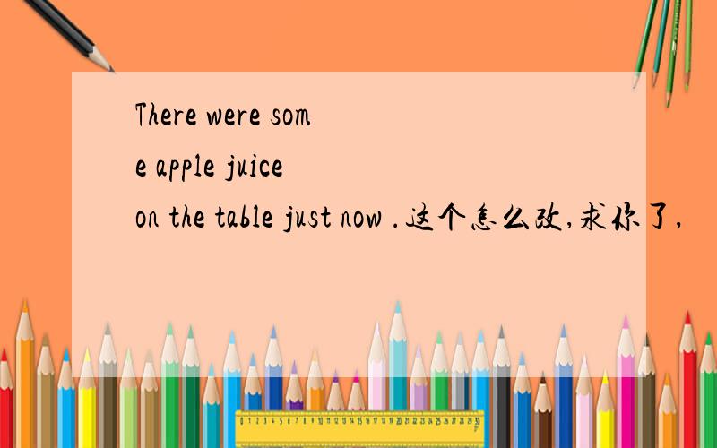 There were some apple juice on the table just now .这个怎么改,求你了,