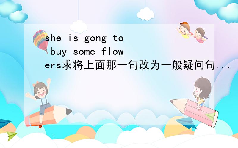 she is gong to buy some flowers求将上面那一句改为一般疑问句...