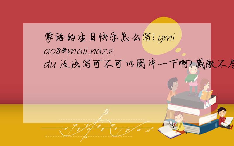 蒙语的生日快乐怎么写?ymiao8@mail.naz.edu 没法写可不可以图片一下啊?感激不尽!