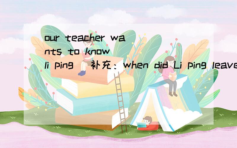 our teacher wants to know _ li ping _补充：when did Li ping leave our teacher wants to know .合并成一句