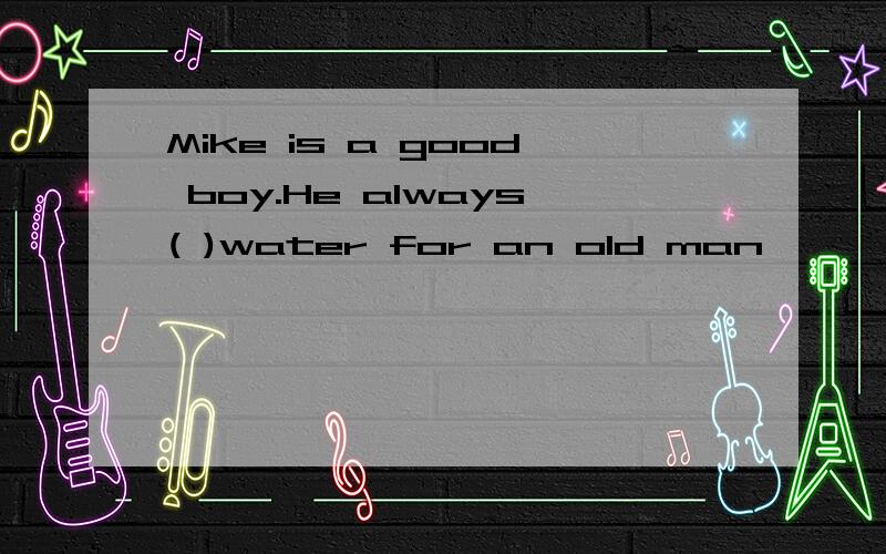 Mike is a good boy.He always( )water for an old man