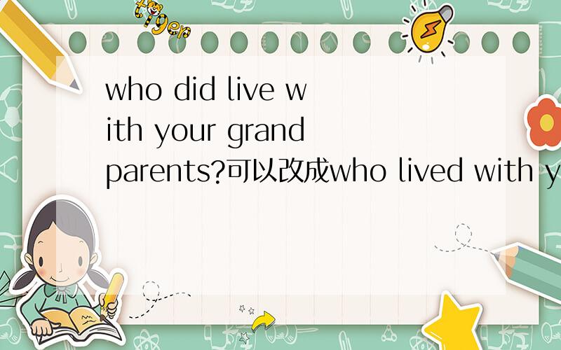 who did live with your grandparents?可以改成who lived with your grandparents吗?应该怎样回答?
