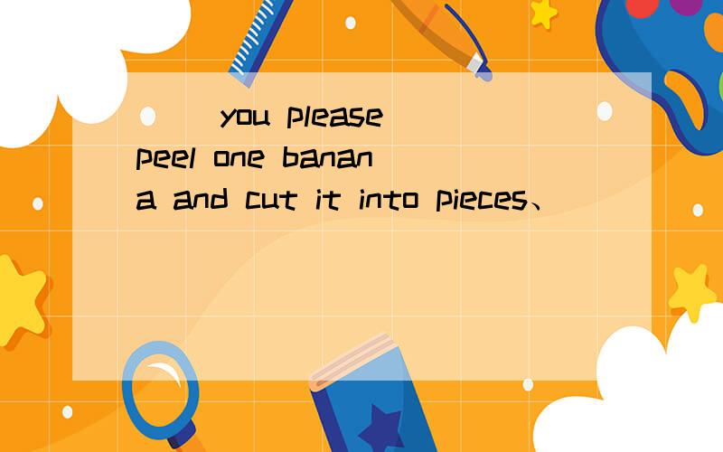 （ ）you please peel one banana and cut it into pieces、