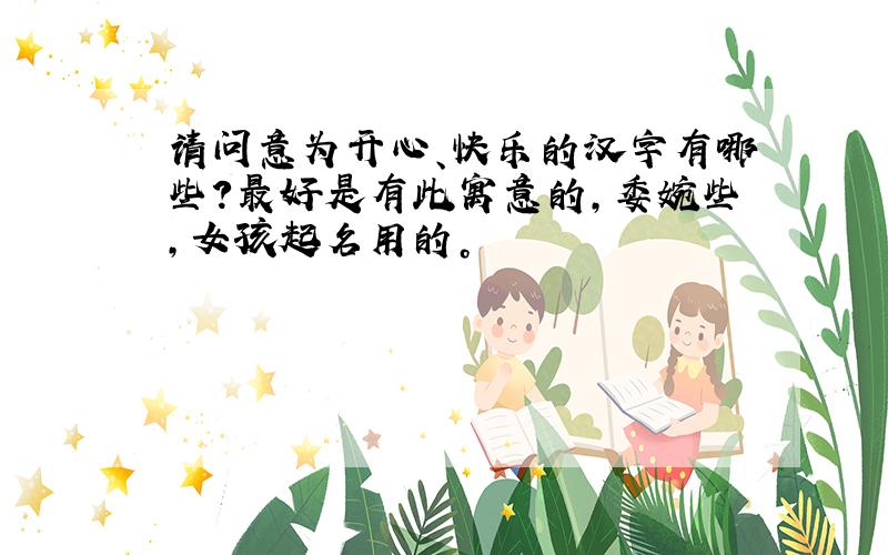 请问意为开心、快乐的汉字有哪些?最好是有此寓意的，委婉些，女孩起名用的。