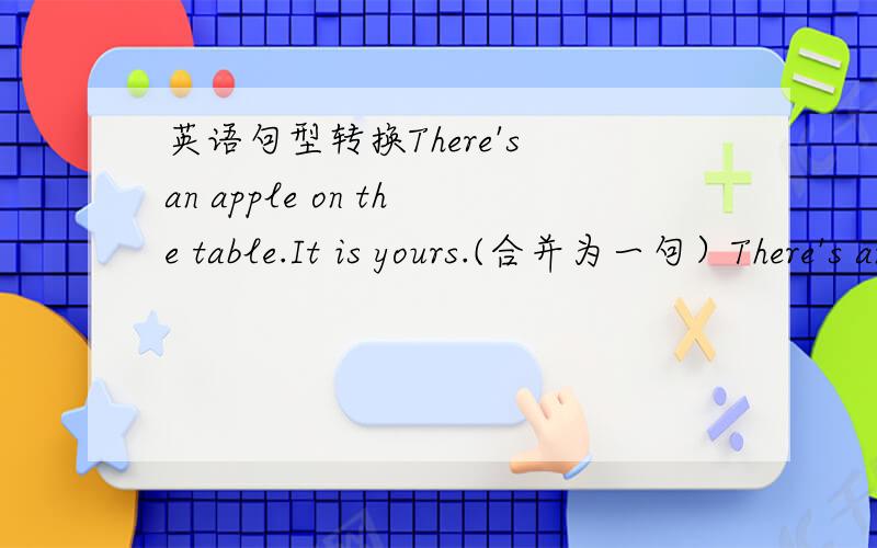 英语句型转换There's an apple on the table.It is yours.(合并为一句）There's an apple on the table.It is yours.(合并为一句）There's_____ _____ _____ _____on the table.