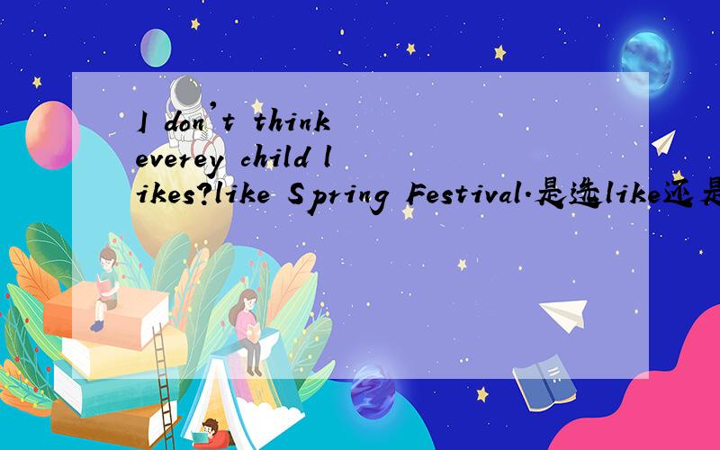 I don't think everey child likes?like Spring Festival.是选like还是likes?另外如何译会更好?这里是省略了that的从句,能否从语法角度分析得更清楚些?