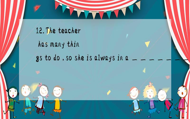 12.The teacher has many things to do ,so she is always in a __________.是接着a 填下另一个单词