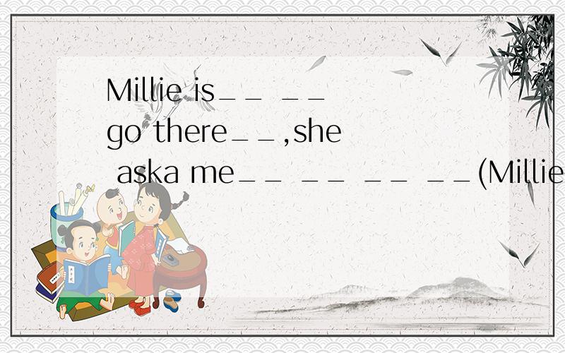 Millie is__ __go there__,she aska me__ __ __ __(Millie害怕独自去那儿,她叫我和她一起去）
