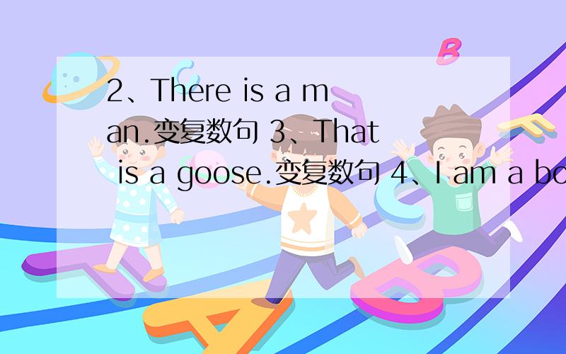 2、There is a man.变复数句 3、That is a goose.变复数句 4、I am a boy.变一般疑问句 5、She is a girl .变一般疑问句 6、Tis is her desk.变一般疑问句 7、They are my friends.变一般疑问句 8、There is a book on the desk
