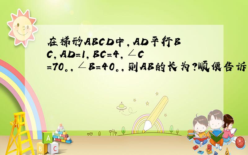 在梯形ABCD中,AD平行BC,AD=1,BC=4,∠C=70°,∠B=40°,则AB的长为?顺便告诉我所有的梯形性质和判定方法 过一些典型例题应该怎做 怎么想