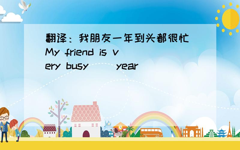 翻译：我朋友一年到头都很忙 My friend is very busy ()year ()