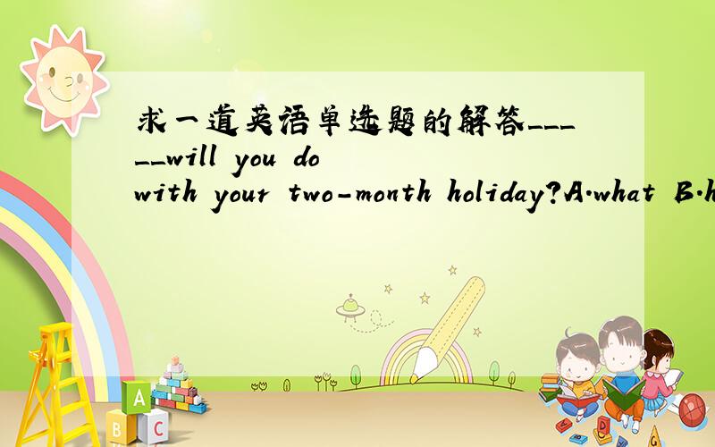 求一道英语单选题的解答＿＿＿＿＿will you do with your two-month holiday?A.what B.how