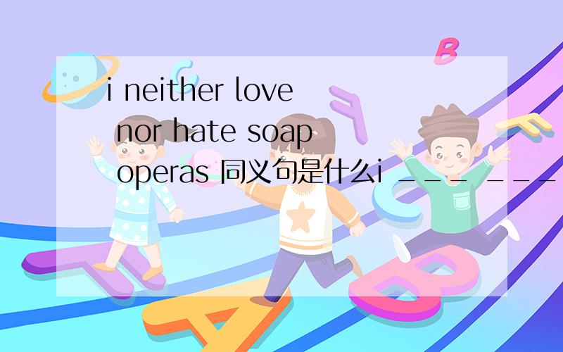 i neither love nor hate soap operas 同义句是什么i ___ ____ ____ ___