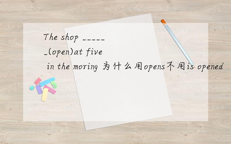 The shop ______(open)at five in the moring 为什么用opens不用is opened
