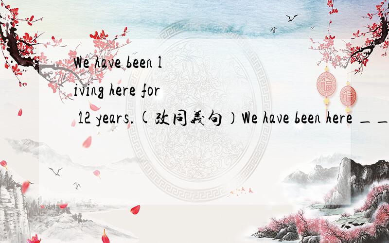 We have been living here for 12 years.(改同义句）We have been here ____ 12 years ____.