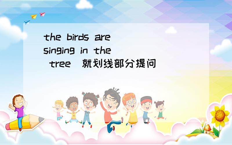 the birds are singing in the tree(就划线部分提问）