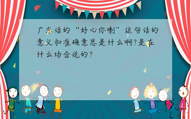 广东话的“好心你喇”这句话的意义和准确意思是什么啊?是在什么场合说的?