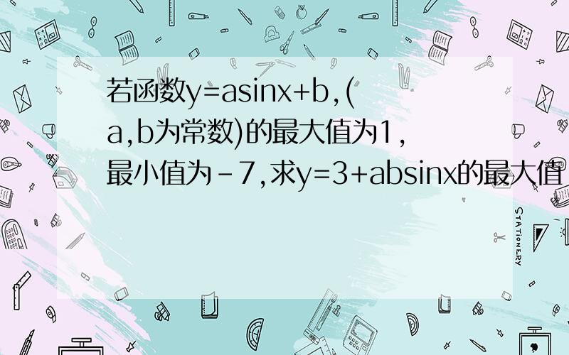 若函数y=asinx+b,(a,b为常数)的最大值为1,最小值为-7,求y=3+absinx的最大值