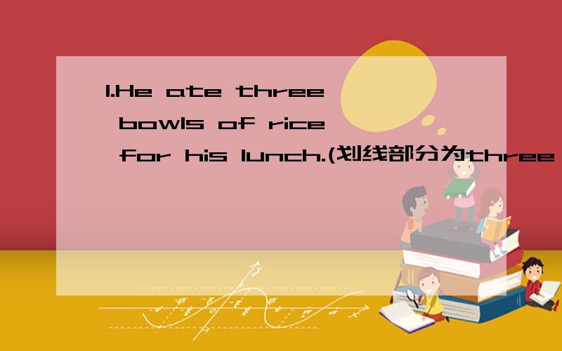 1.He ate three bowls of rice for his lunch.(划线部分为three bowls of )________ _______ _______ did he eat for his lunch?2.I talk to him when I am in trouble.(划线部分为when I am in trouble)_______ ________ you talk to him?3.The poor man has
