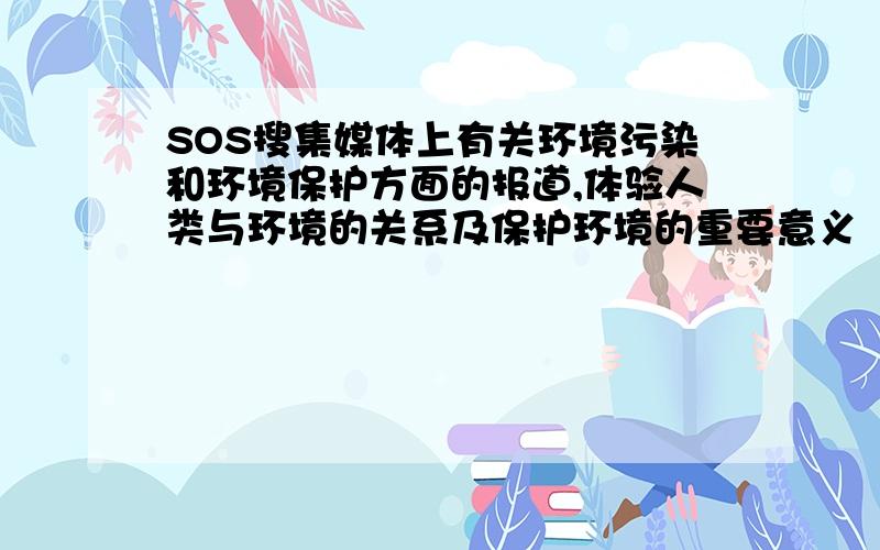 SOS搜集媒体上有关环境污染和环境保护方面的报道,体验人类与环境的关系及保护环境的重要意义
