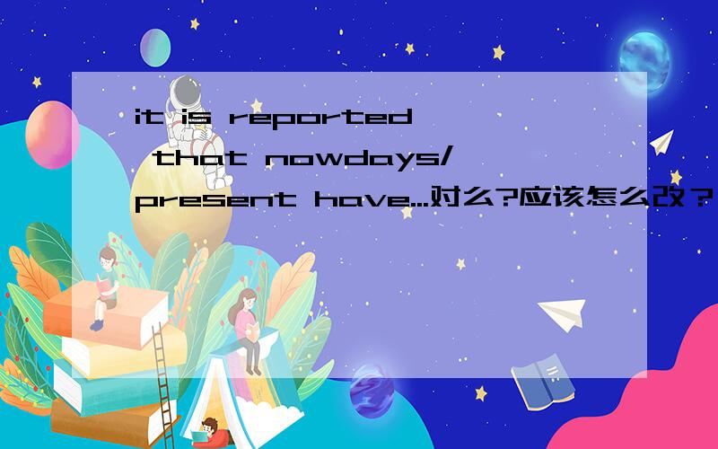 it is reported that nowdays/present have...对么?应该怎么改？