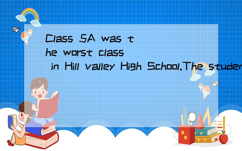 Class 5A was the worst class in Hill valley High School.The students were badly behaved and had no interest in their lessons.When a new principal came to work at the school,he decided to do something about class 5A.On the second day of school he left