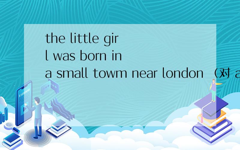 the little girl was born in a small towm near london （对 a small towm near london提问）