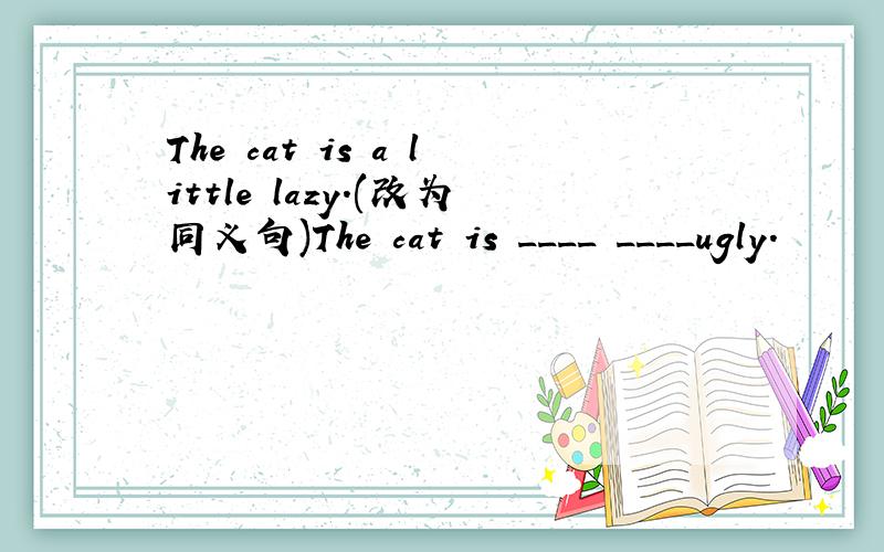 The cat is a little lazy.(改为同义句)The cat is ____ ____ugly.