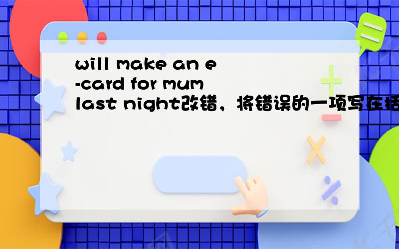 will make an e-card for mum last night改错，将错误的一项写在括号内，并将正确的答案写在右的横线上will make an e-card for mum last night.________ __ __A B C ——————————