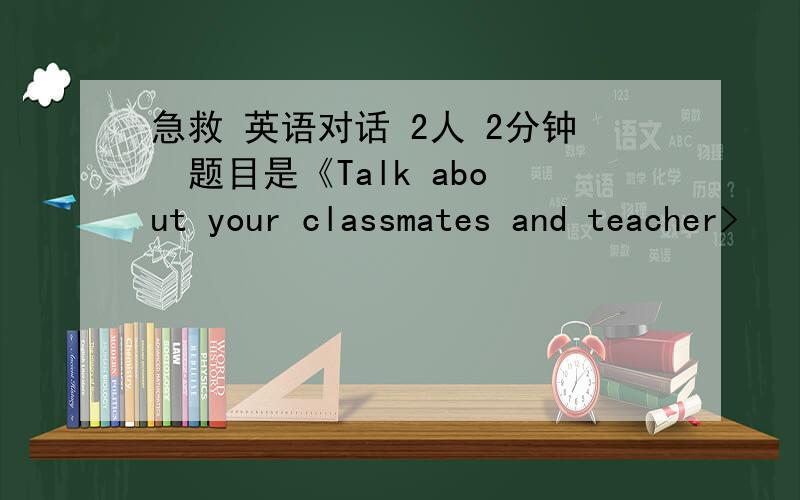 急救 英语对话 2人 2分钟  题目是《Talk about your classmates and teacher>
