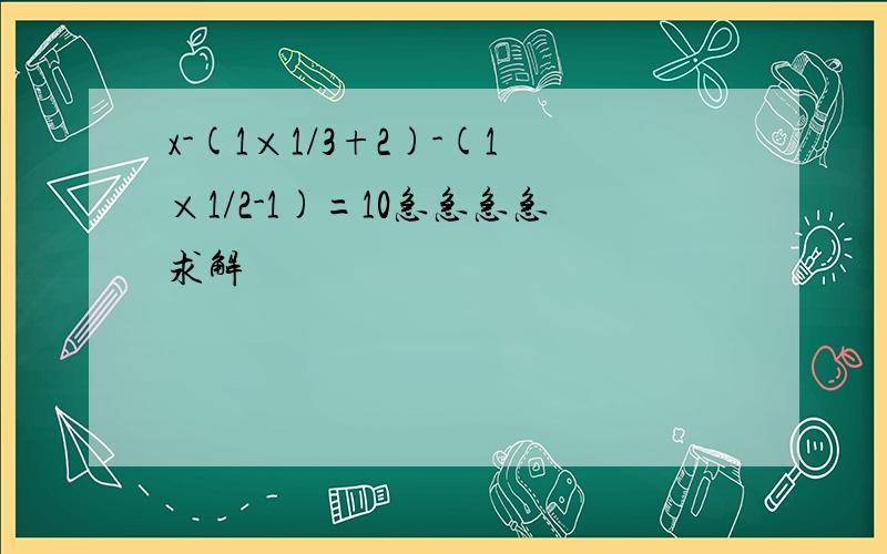 x-(1×1/3+2)-(1×1/2-1)=10急急急急求解