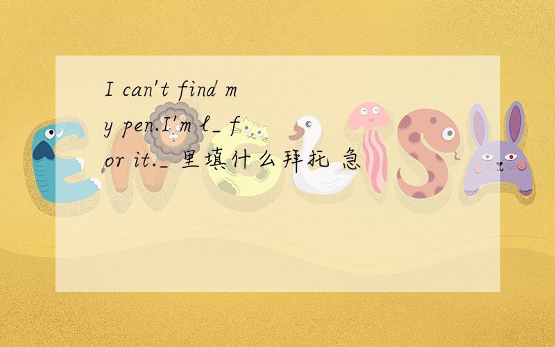 I can't find my pen.I'm l_ for it._ 里填什么拜托 急