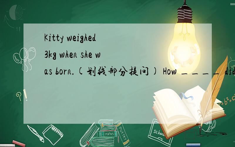 Kitty weighed 3kg when she was born.(划线部分提问) How ____ did Kitty ___ when she was born?划线部分为3kg,请尽快作答.waiting~