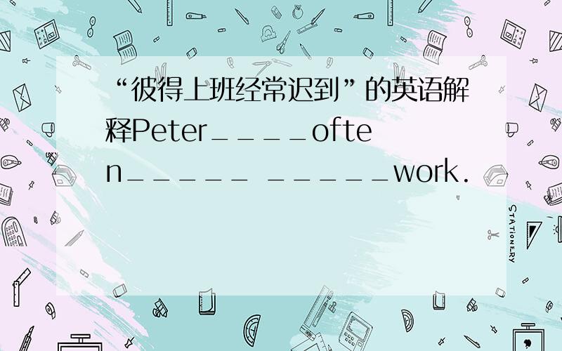 “彼得上班经常迟到”的英语解释Peter____often_____ _____work.