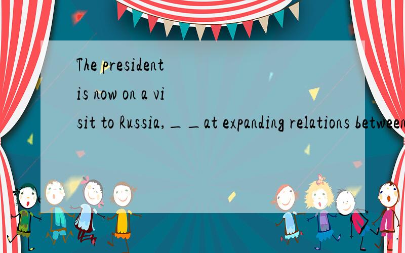 The president is now on a visit to Russia,__at expanding relations between the two countries.A.aims B.to aiming C.being aimed D.aimed 这里为什么不能选ABC三个答案,而选最后一个,但是这个题出现在很多资料上，aiming 是可