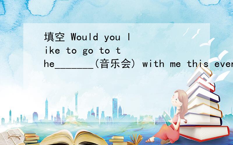 填空 Would you like to go to the_______(音乐会) with me this evening?