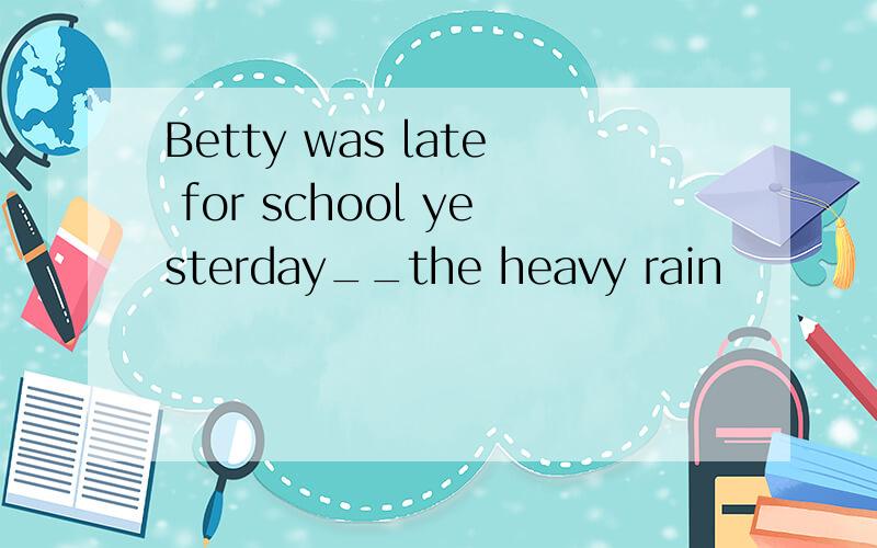 Betty was late for school yesterday__the heavy rain