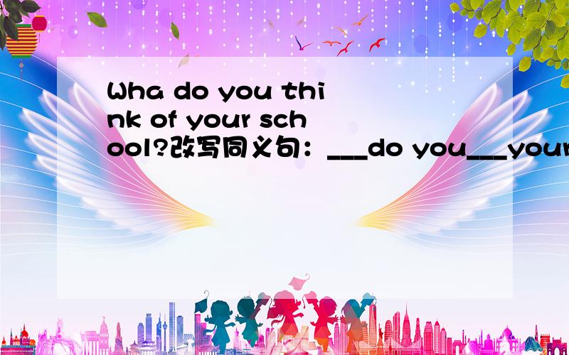Wha do you think of your school?改写同义句：___do you___your school?