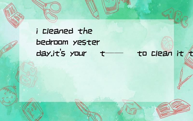 i cleaned the bedroom yesterday.it's your (t——） to clean it todayt开头用什么