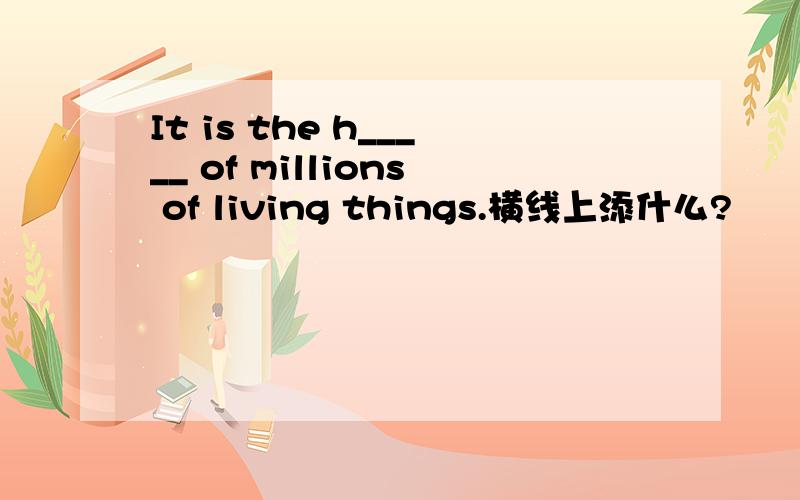 It is the h_____ of millions of living things.横线上添什么?