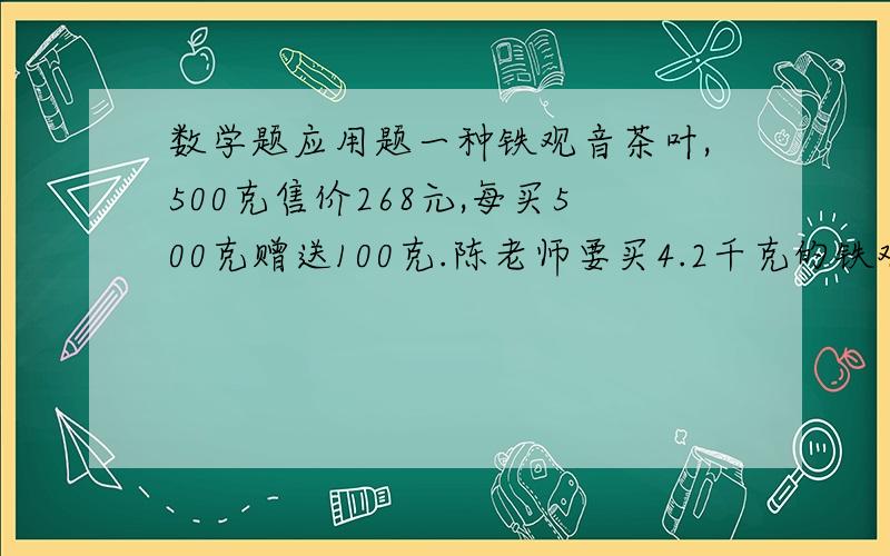 数学题应用题一种铁观音茶叶,500克售价268元,每买500克赠送100克.陈老师要买4.2千克的铁观音,应付多少钱?