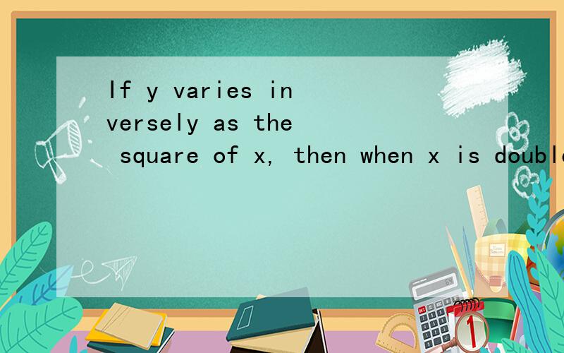If y varies inversely as the square of x, then when x is doubled y is   a) multiplied by 4 b) divided by 4 c) increased by 4 d) decreased by 4 e) unchanged帮忙翻译一下 不懂啊