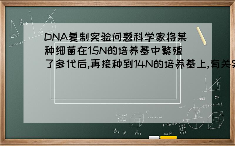 DNA复制实验问题科学家将某种细菌在15N的培养基中繁殖了多代后,再接种到14N的培养基上,有关实验的不正确的叙述是：A在14N上经过2次分裂所得后代的DNA半数含15NB在14N上经两次分裂所得的后