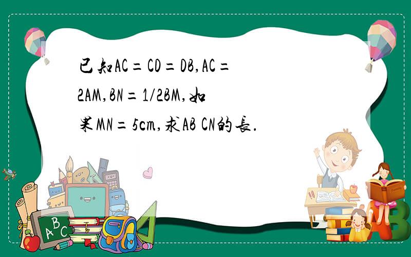 已知AC=CD=DB,AC=2AM,BN=1/2BM,如果MN=5cm,求AB CN的长.
