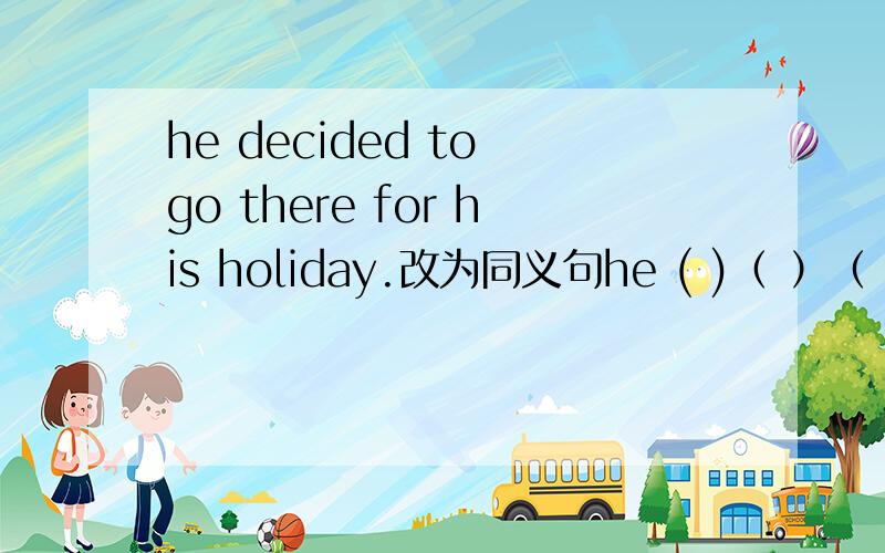 he decided to go there for his holiday.改为同义句he ( )（ ）（ ）（ ）to go there for his holiday.