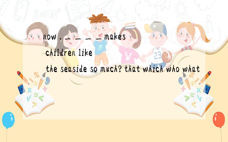 now ,____makes children like the seaside so much?that which who what