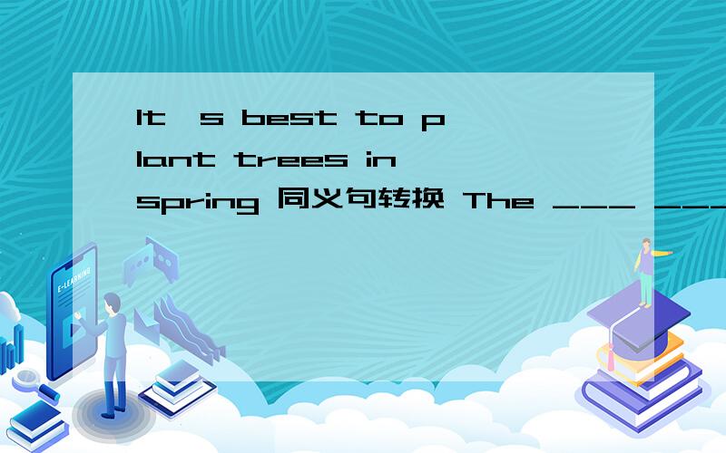 It's best to plant trees in spring 同义句转换 The ___ ___ to plant tress is in spring