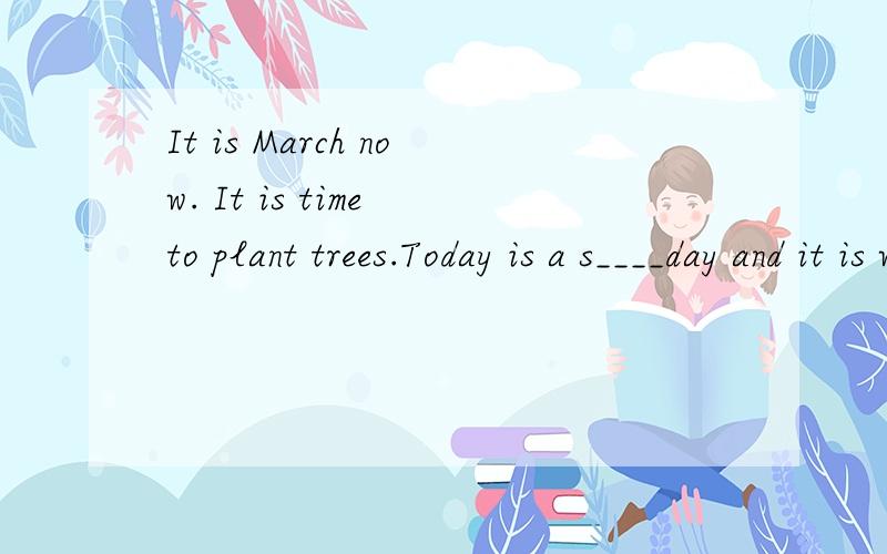 It is March now. It is time to plant trees.Today is a s____day and it is warm.Look! There is alovely g___in front of the house. What is she doing? She is w___some flowers.W___are the man and the woman beside the house?They are the girl's parents.What