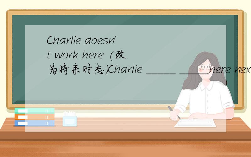 Charlie doesn't work here (改为将来时态）Charlie _____ _____here next year