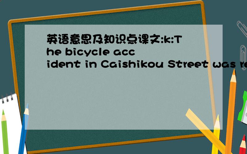英语意思及知识点课文:k:The bicycle accident in Caishikou Street was really terrible.M:yes ,it was .the young man on the bicycle was very careless.k:In fact ,we shuold never ride too fast ,We can wear bicycle helmets when riding.If we ride a